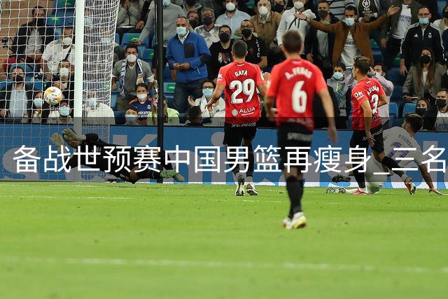 备战世预赛中国男篮再瘦身 三名潜力新星提前结束集训